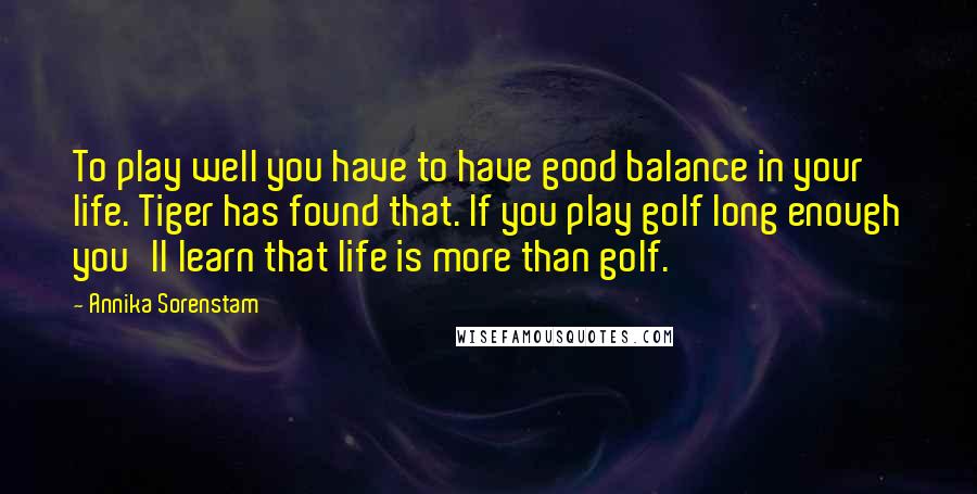 Annika Sorenstam Quotes: To play well you have to have good balance in your life. Tiger has found that. If you play golf long enough you'll learn that life is more than golf.