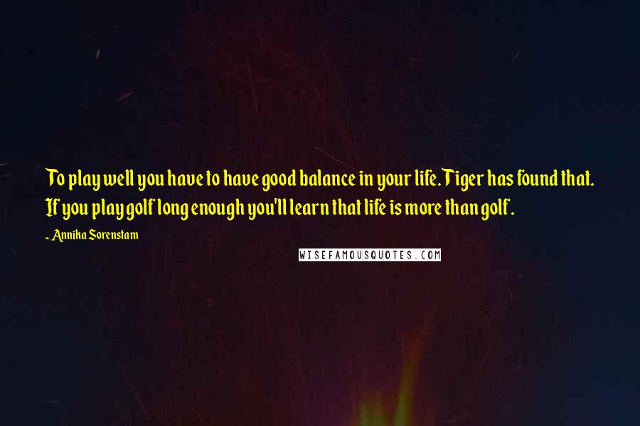 Annika Sorenstam Quotes: To play well you have to have good balance in your life. Tiger has found that. If you play golf long enough you'll learn that life is more than golf.