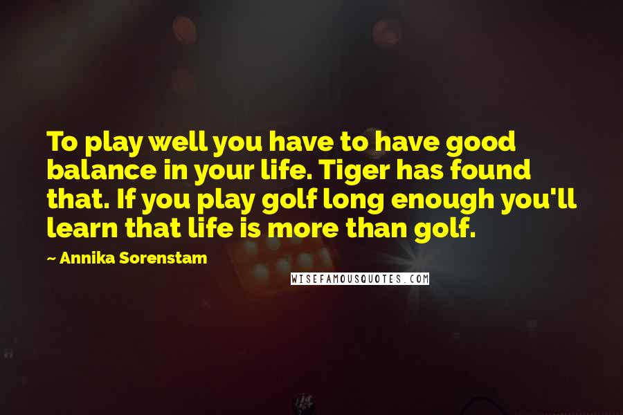 Annika Sorenstam Quotes: To play well you have to have good balance in your life. Tiger has found that. If you play golf long enough you'll learn that life is more than golf.