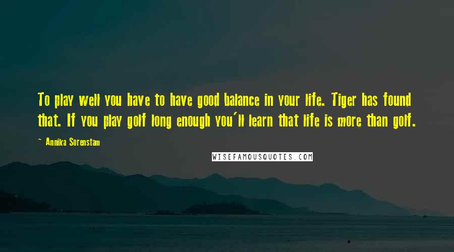 Annika Sorenstam Quotes: To play well you have to have good balance in your life. Tiger has found that. If you play golf long enough you'll learn that life is more than golf.