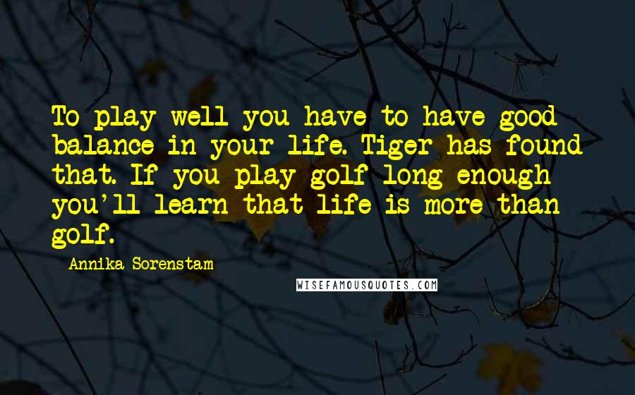 Annika Sorenstam Quotes: To play well you have to have good balance in your life. Tiger has found that. If you play golf long enough you'll learn that life is more than golf.