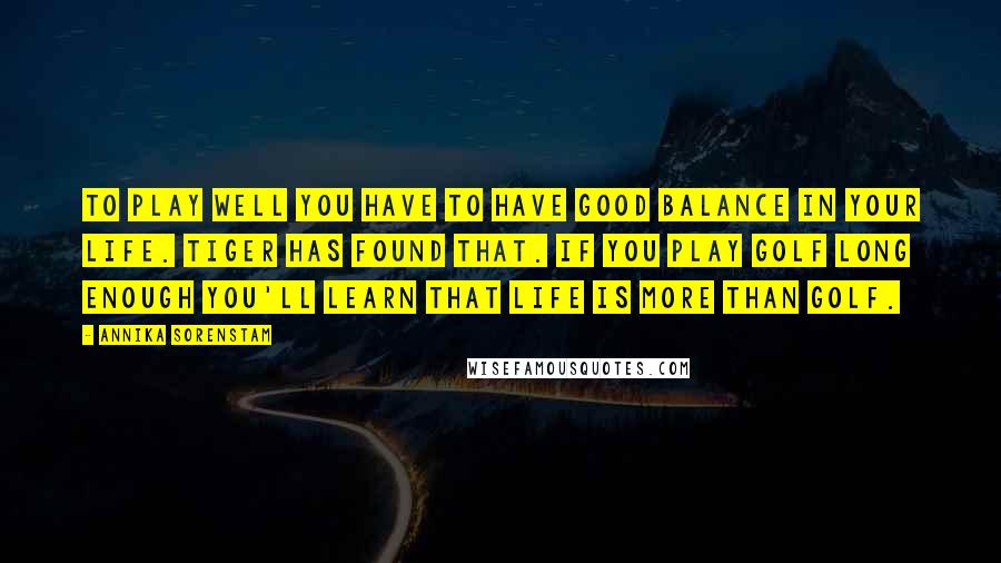 Annika Sorenstam Quotes: To play well you have to have good balance in your life. Tiger has found that. If you play golf long enough you'll learn that life is more than golf.