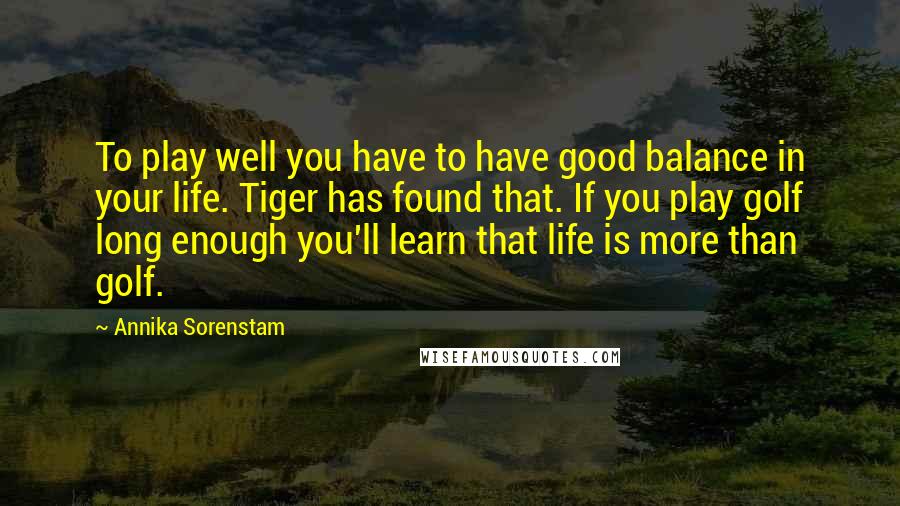 Annika Sorenstam Quotes: To play well you have to have good balance in your life. Tiger has found that. If you play golf long enough you'll learn that life is more than golf.