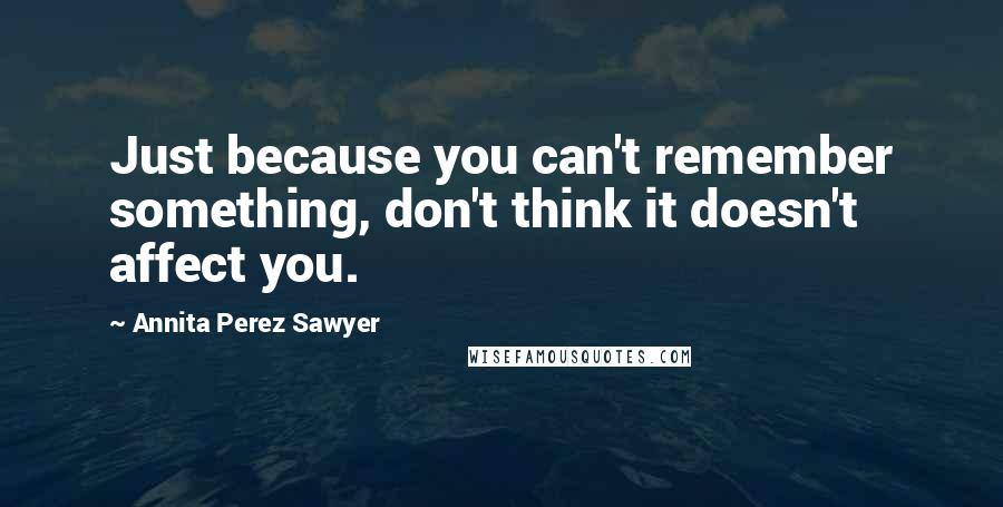 Annita Perez Sawyer Quotes: Just because you can't remember something, don't think it doesn't affect you.