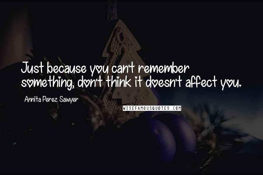 Annita Perez Sawyer Quotes: Just because you can't remember something, don't think it doesn't affect you.