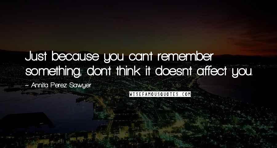 Annita Perez Sawyer Quotes: Just because you can't remember something, don't think it doesn't affect you.