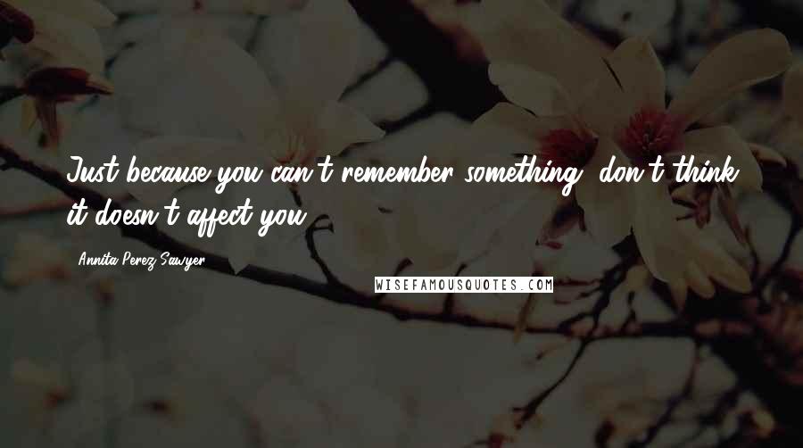 Annita Perez Sawyer Quotes: Just because you can't remember something, don't think it doesn't affect you.