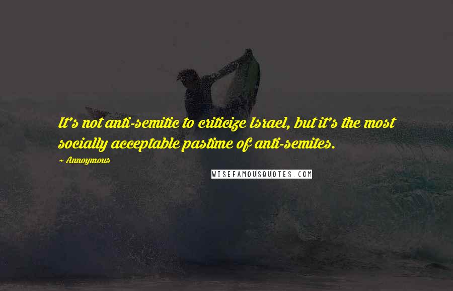 Annoymous Quotes: It's not anti-semitic to criticize Israel, but it's the most socially acceptable pastime of anti-semites.