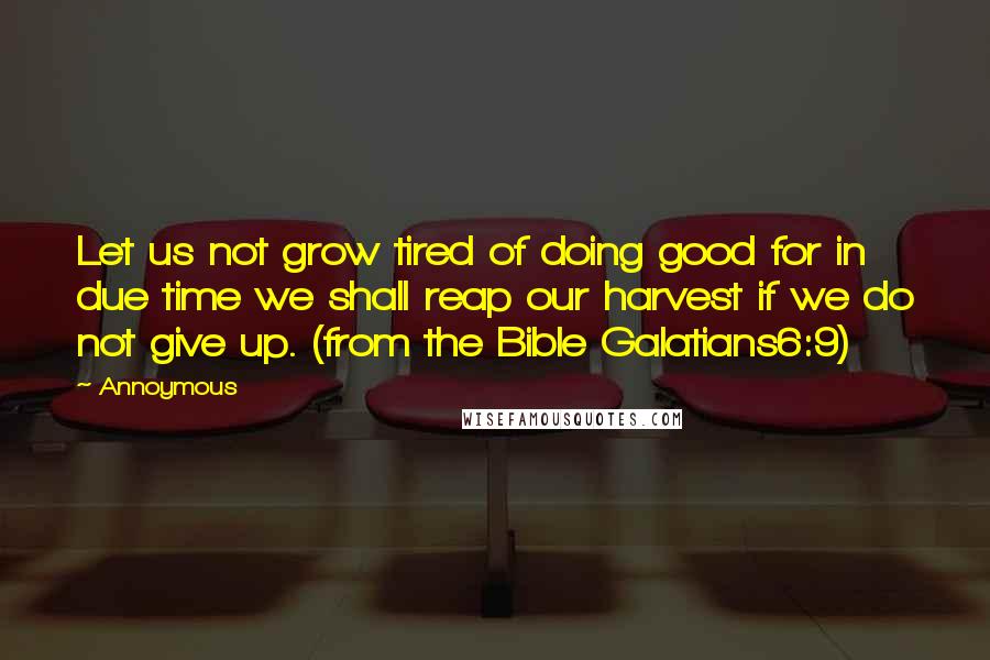 Annoymous Quotes: Let us not grow tired of doing good for in due time we shall reap our harvest if we do not give up. (from the Bible Galatians6:9)