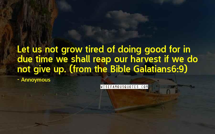 Annoymous Quotes: Let us not grow tired of doing good for in due time we shall reap our harvest if we do not give up. (from the Bible Galatians6:9)