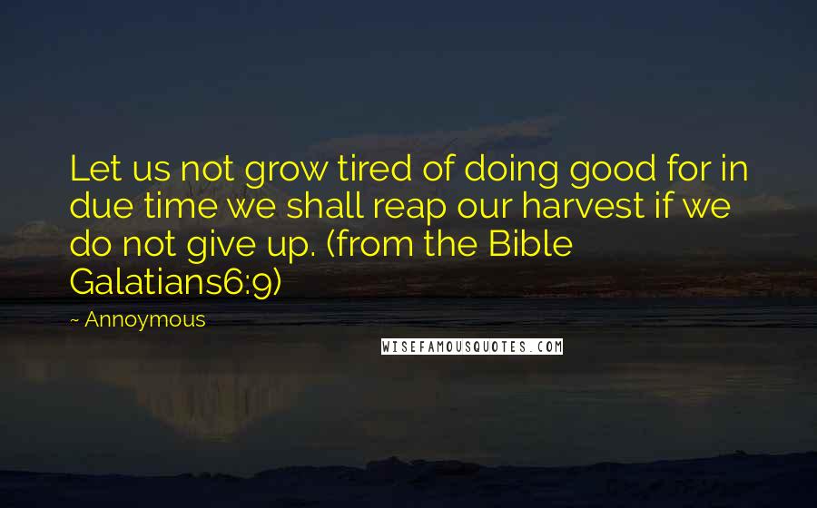 Annoymous Quotes: Let us not grow tired of doing good for in due time we shall reap our harvest if we do not give up. (from the Bible Galatians6:9)