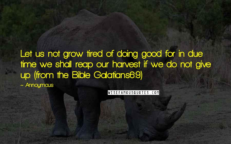 Annoymous Quotes: Let us not grow tired of doing good for in due time we shall reap our harvest if we do not give up. (from the Bible Galatians6:9)
