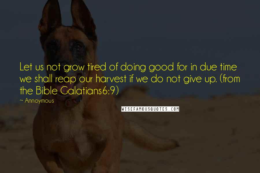 Annoymous Quotes: Let us not grow tired of doing good for in due time we shall reap our harvest if we do not give up. (from the Bible Galatians6:9)