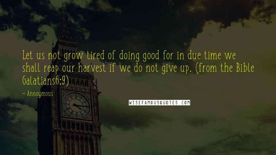 Annoymous Quotes: Let us not grow tired of doing good for in due time we shall reap our harvest if we do not give up. (from the Bible Galatians6:9)