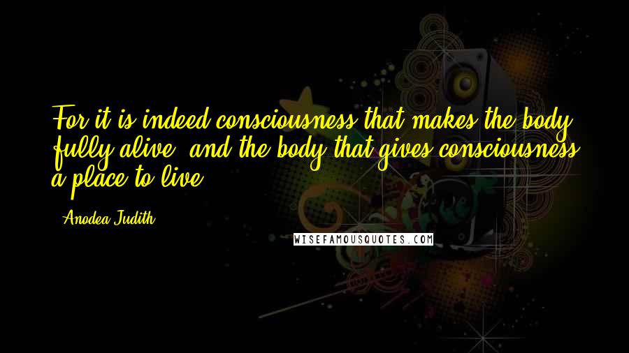 Anodea Judith Quotes: For it is indeed consciousness that makes the body fully alive, and the body that gives consciousness a place to live.
