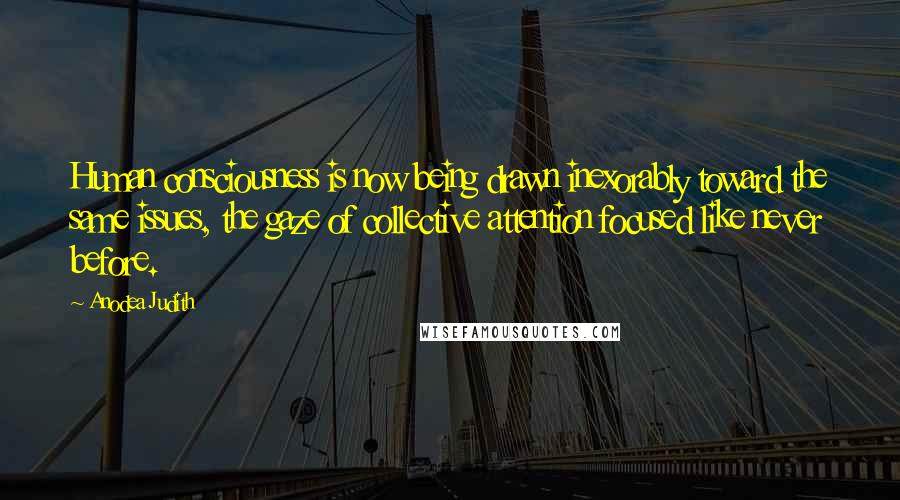 Anodea Judith Quotes: Human consciousness is now being drawn inexorably toward the same issues, the gaze of collective attention focused like never before.