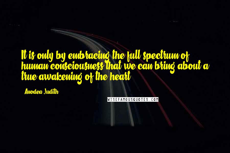 Anodea Judith Quotes: It is only by embracing the full spectrum of human consciousness that we can bring about a true awakening of the heart