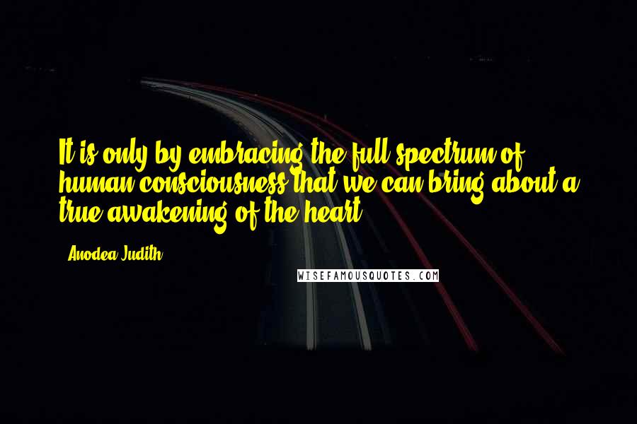 Anodea Judith Quotes: It is only by embracing the full spectrum of human consciousness that we can bring about a true awakening of the heart