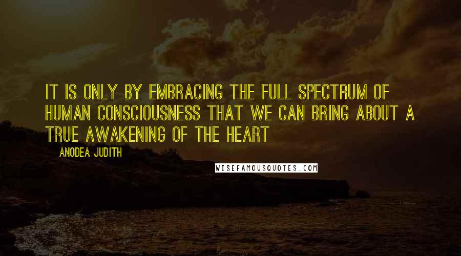 Anodea Judith Quotes: It is only by embracing the full spectrum of human consciousness that we can bring about a true awakening of the heart