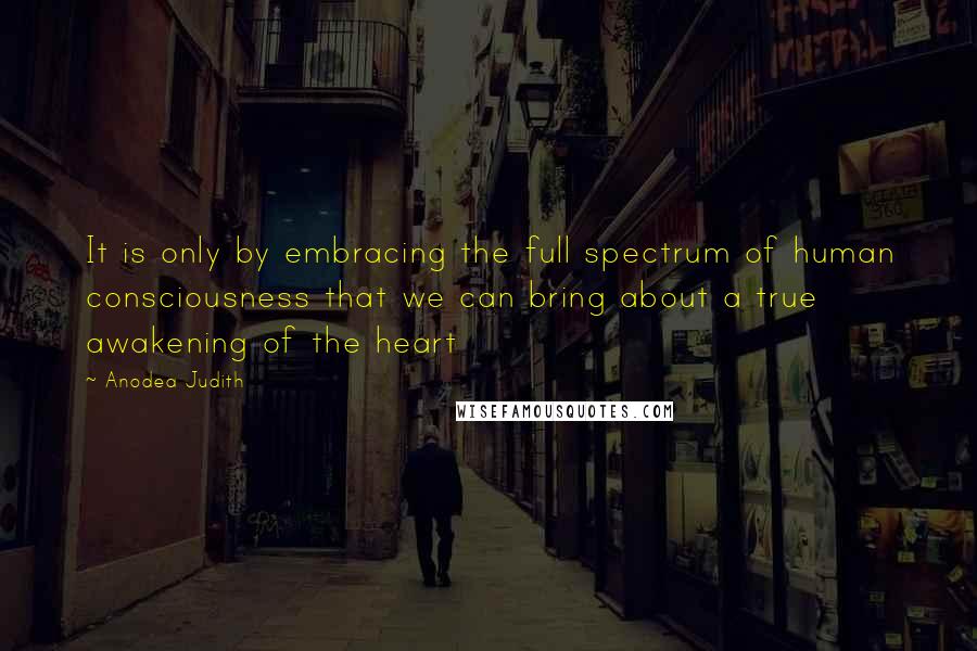 Anodea Judith Quotes: It is only by embracing the full spectrum of human consciousness that we can bring about a true awakening of the heart