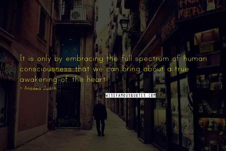 Anodea Judith Quotes: It is only by embracing the full spectrum of human consciousness that we can bring about a true awakening of the heart