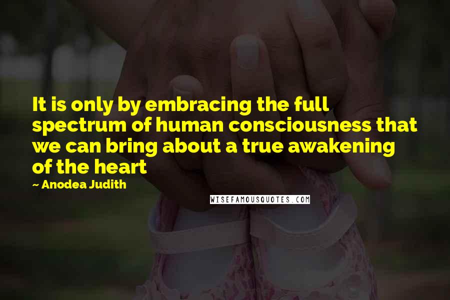 Anodea Judith Quotes: It is only by embracing the full spectrum of human consciousness that we can bring about a true awakening of the heart