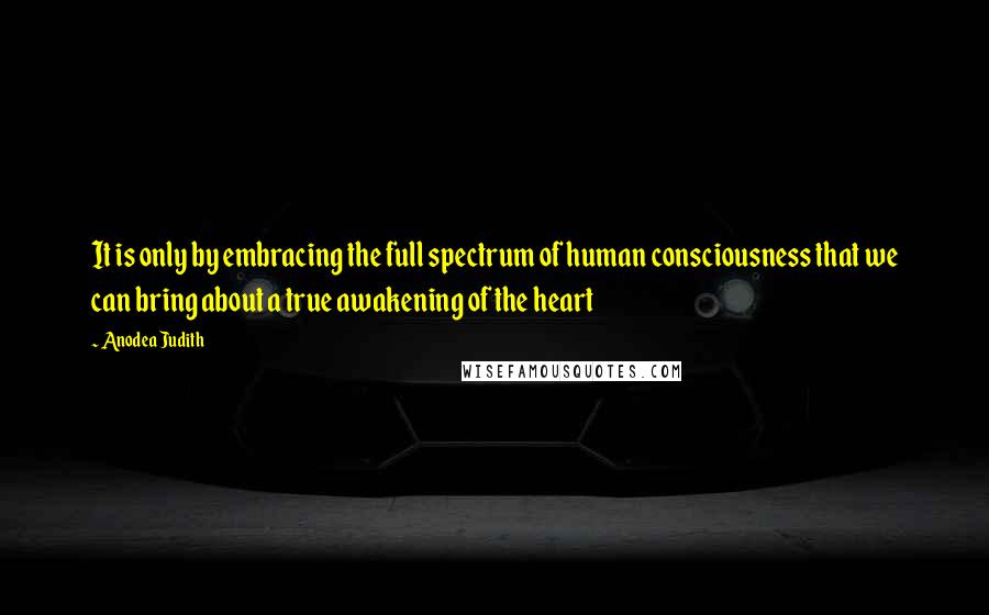 Anodea Judith Quotes: It is only by embracing the full spectrum of human consciousness that we can bring about a true awakening of the heart