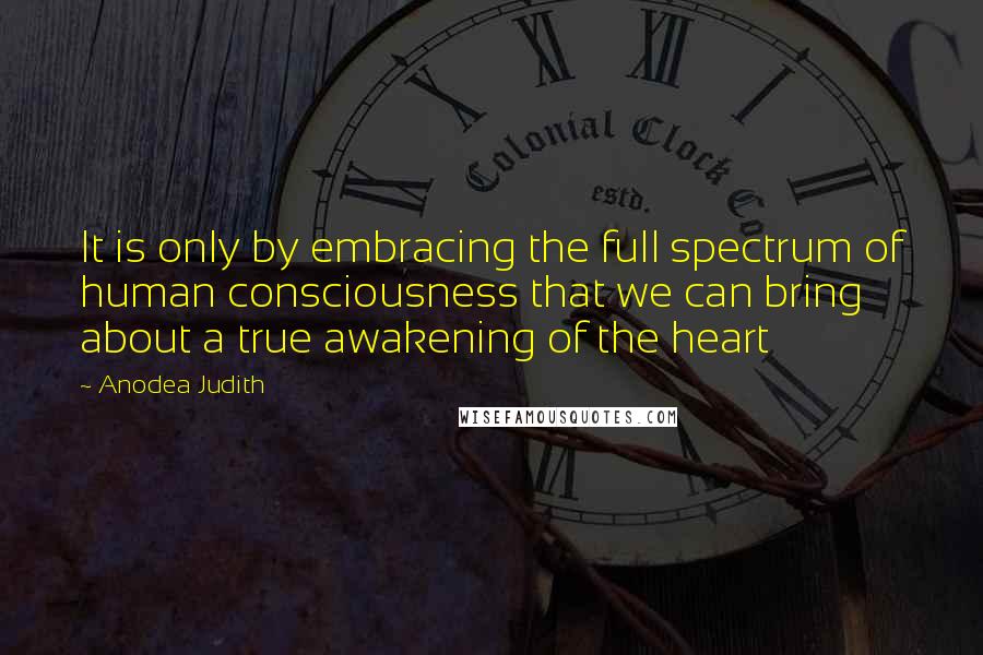 Anodea Judith Quotes: It is only by embracing the full spectrum of human consciousness that we can bring about a true awakening of the heart