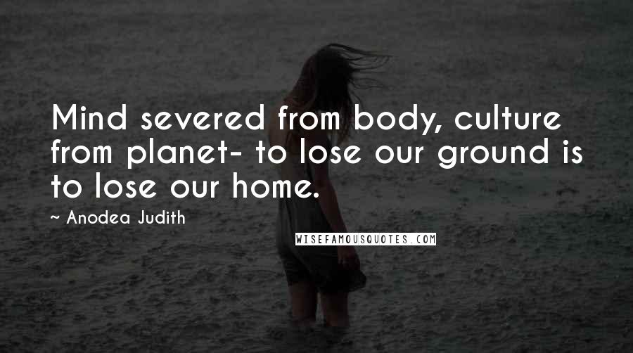 Anodea Judith Quotes: Mind severed from body, culture from planet- to lose our ground is to lose our home.