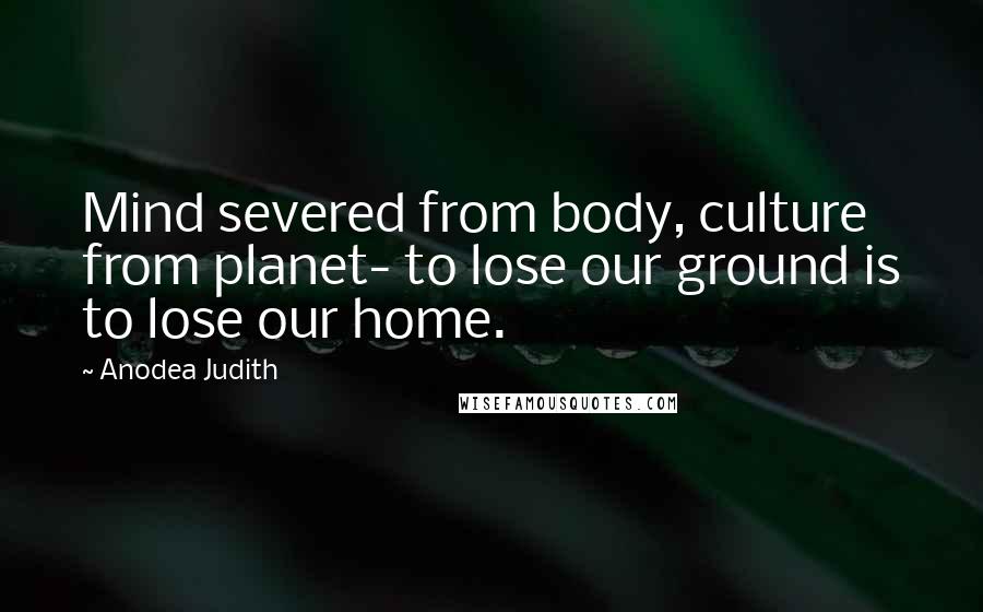 Anodea Judith Quotes: Mind severed from body, culture from planet- to lose our ground is to lose our home.