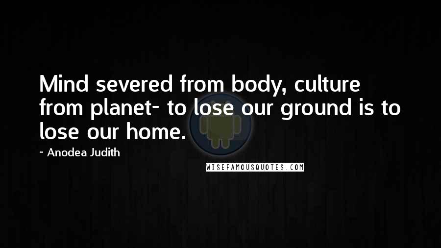 Anodea Judith Quotes: Mind severed from body, culture from planet- to lose our ground is to lose our home.