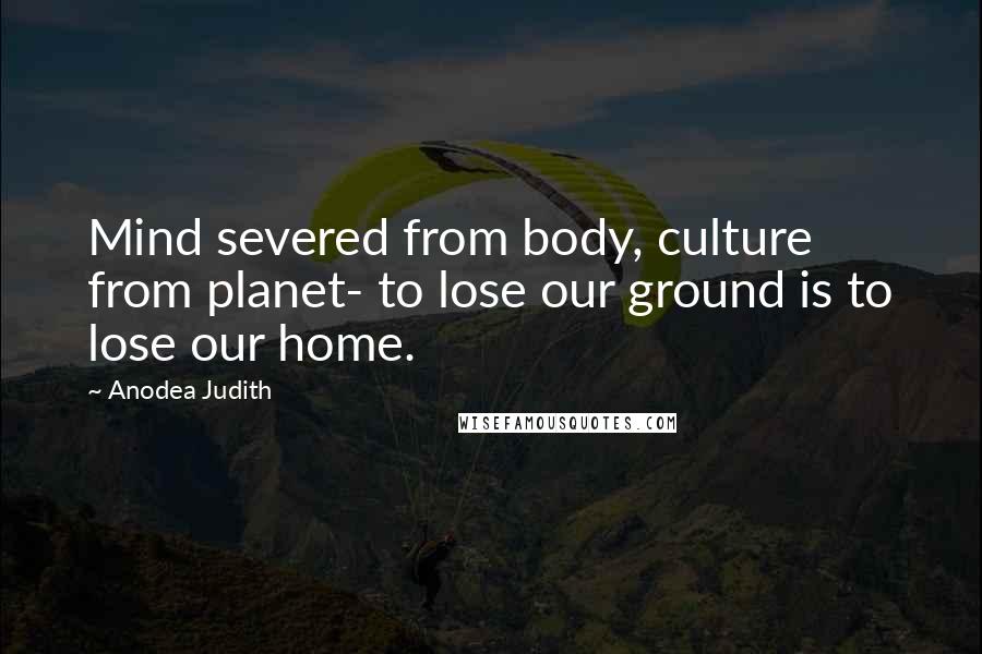 Anodea Judith Quotes: Mind severed from body, culture from planet- to lose our ground is to lose our home.