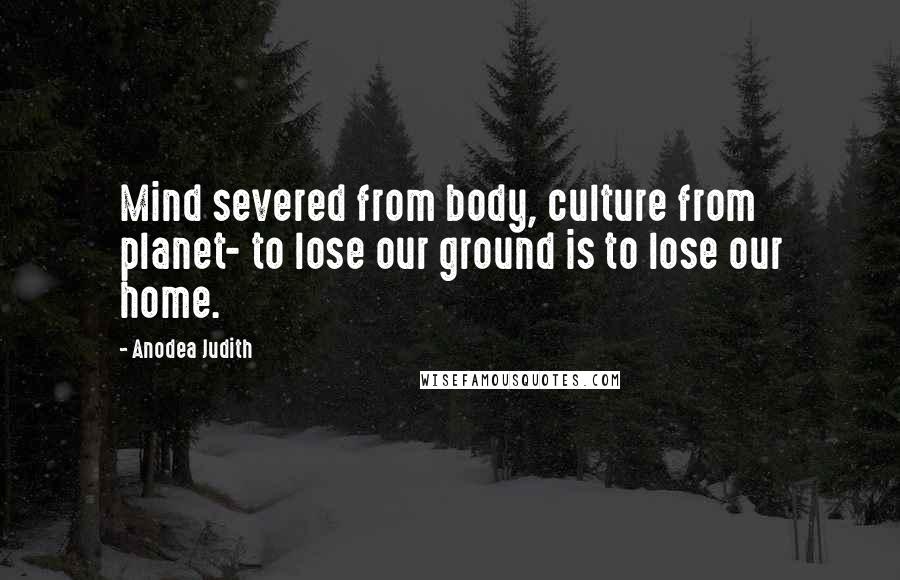 Anodea Judith Quotes: Mind severed from body, culture from planet- to lose our ground is to lose our home.