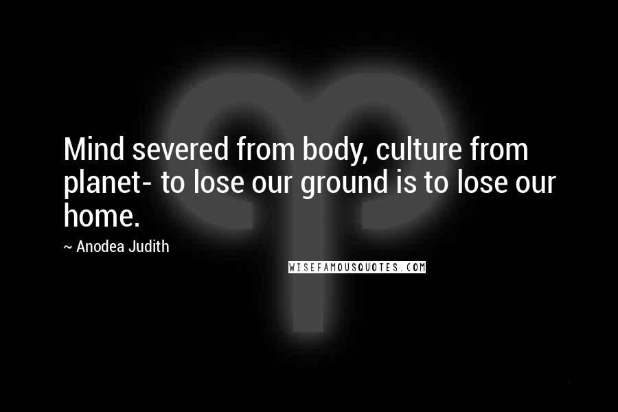 Anodea Judith Quotes: Mind severed from body, culture from planet- to lose our ground is to lose our home.