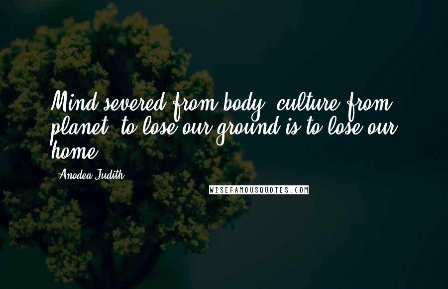 Anodea Judith Quotes: Mind severed from body, culture from planet- to lose our ground is to lose our home.