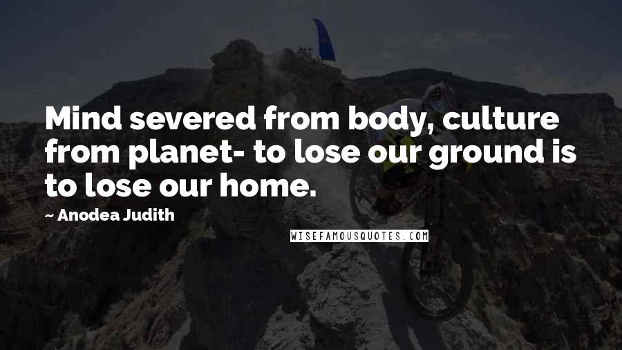 Anodea Judith Quotes: Mind severed from body, culture from planet- to lose our ground is to lose our home.