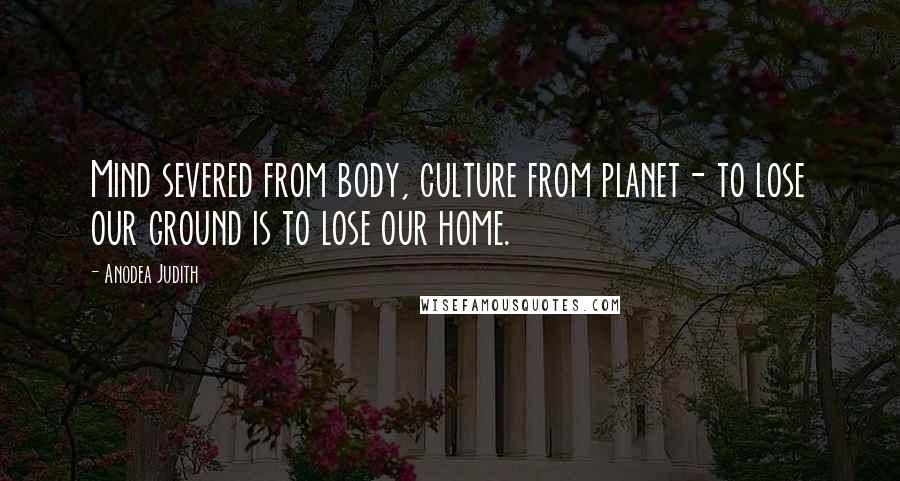 Anodea Judith Quotes: Mind severed from body, culture from planet- to lose our ground is to lose our home.