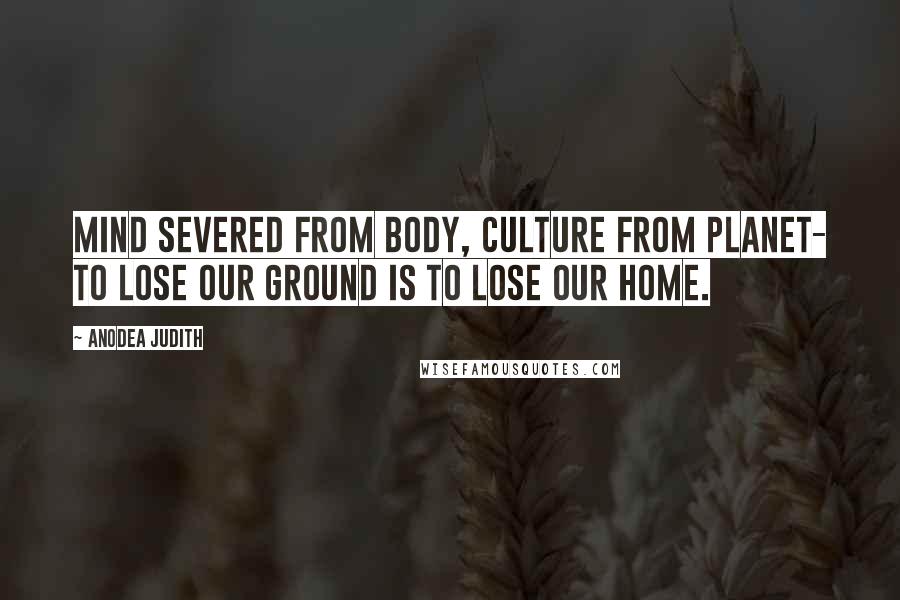 Anodea Judith Quotes: Mind severed from body, culture from planet- to lose our ground is to lose our home.