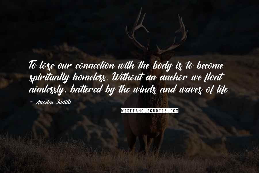 Anodea Judith Quotes: To lose our connection with the body is to become spiritually homeless. Without an anchor we float aimlessly, battered by the winds and waves of life