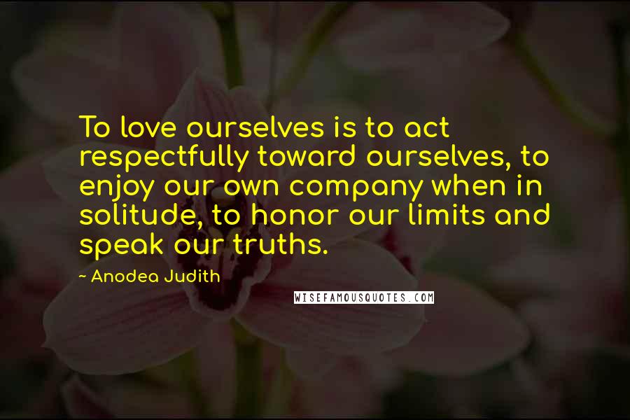 Anodea Judith Quotes: To love ourselves is to act respectfully toward ourselves, to enjoy our own company when in solitude, to honor our limits and speak our truths.