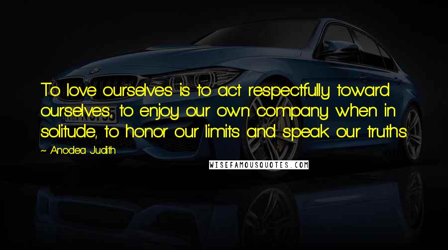 Anodea Judith Quotes: To love ourselves is to act respectfully toward ourselves, to enjoy our own company when in solitude, to honor our limits and speak our truths.