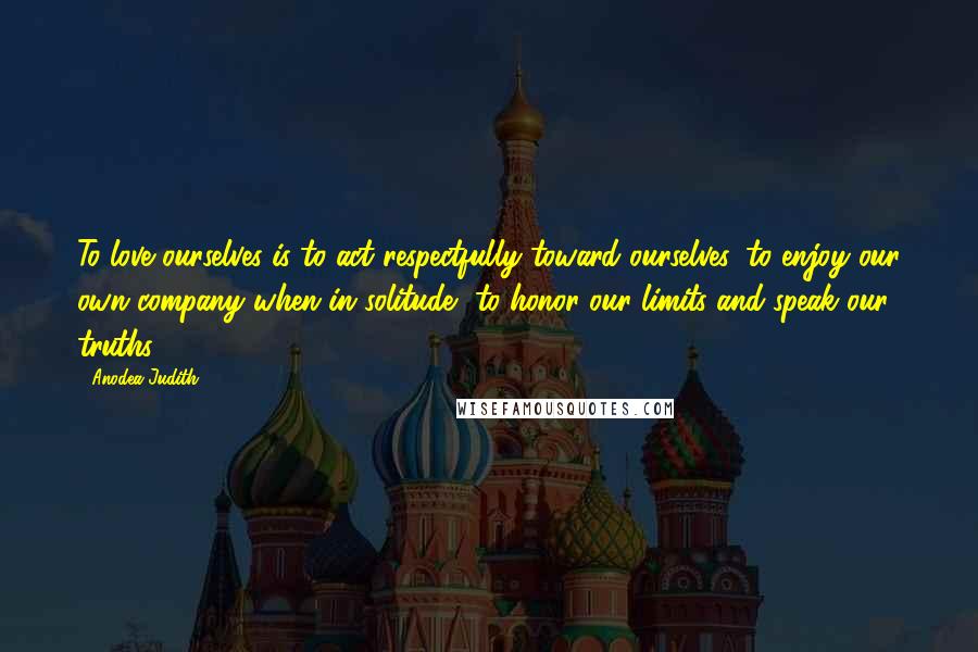 Anodea Judith Quotes: To love ourselves is to act respectfully toward ourselves, to enjoy our own company when in solitude, to honor our limits and speak our truths.