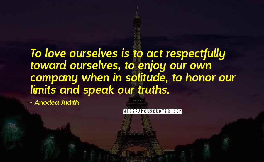 Anodea Judith Quotes: To love ourselves is to act respectfully toward ourselves, to enjoy our own company when in solitude, to honor our limits and speak our truths.