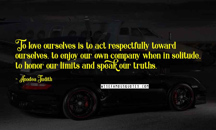 Anodea Judith Quotes: To love ourselves is to act respectfully toward ourselves, to enjoy our own company when in solitude, to honor our limits and speak our truths.