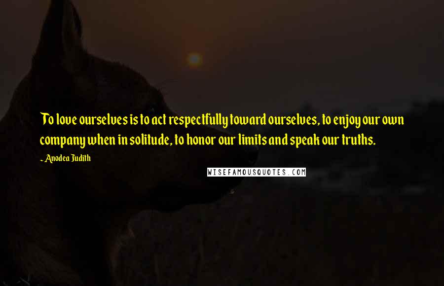 Anodea Judith Quotes: To love ourselves is to act respectfully toward ourselves, to enjoy our own company when in solitude, to honor our limits and speak our truths.