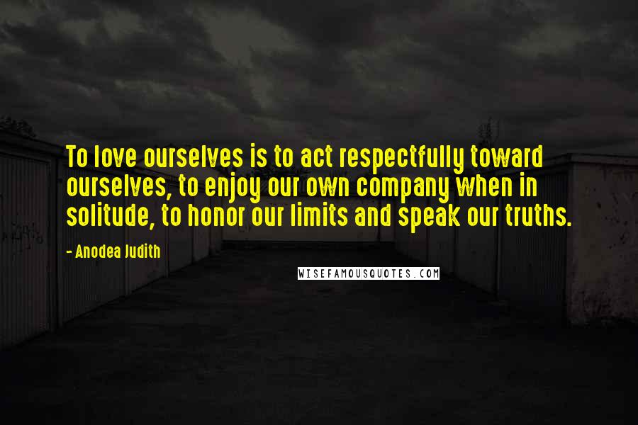 Anodea Judith Quotes: To love ourselves is to act respectfully toward ourselves, to enjoy our own company when in solitude, to honor our limits and speak our truths.