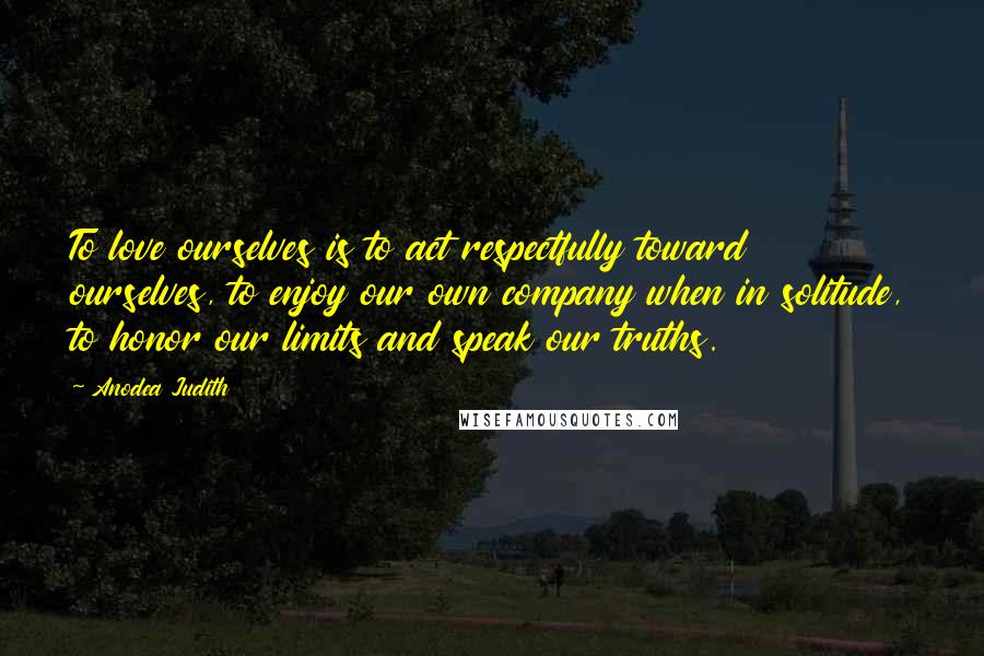 Anodea Judith Quotes: To love ourselves is to act respectfully toward ourselves, to enjoy our own company when in solitude, to honor our limits and speak our truths.