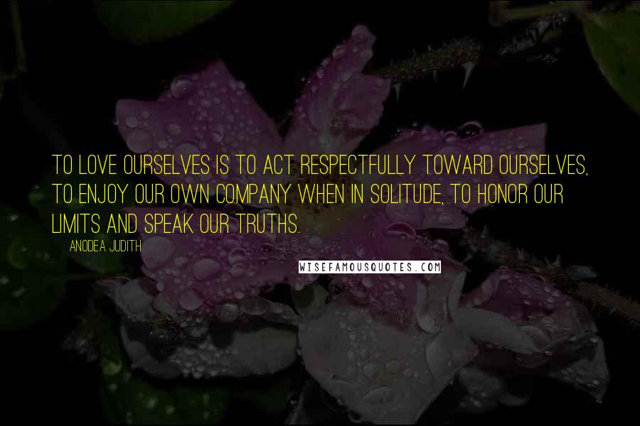 Anodea Judith Quotes: To love ourselves is to act respectfully toward ourselves, to enjoy our own company when in solitude, to honor our limits and speak our truths.