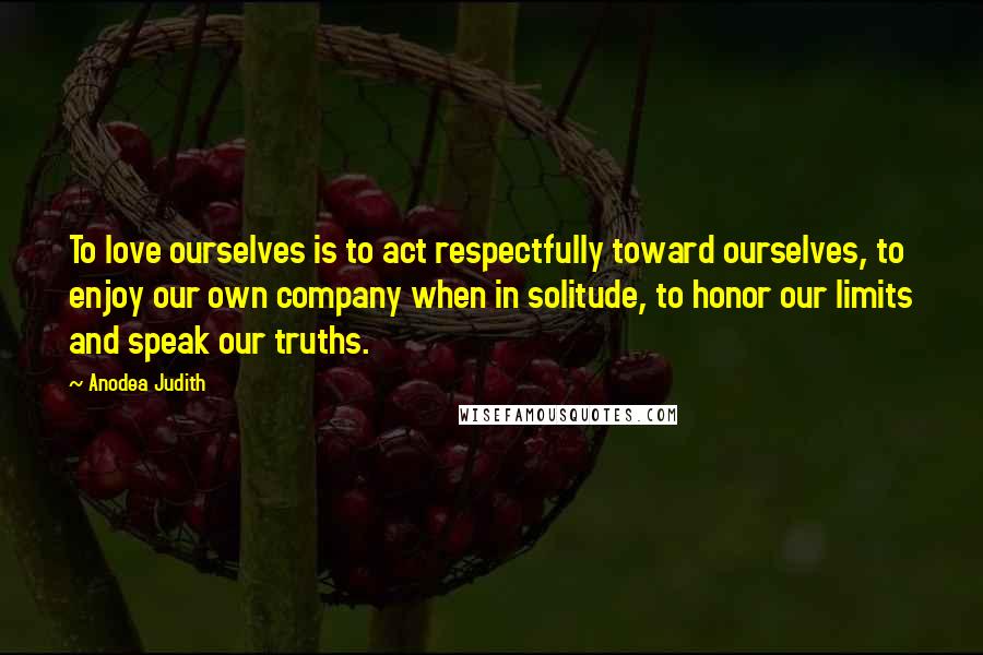 Anodea Judith Quotes: To love ourselves is to act respectfully toward ourselves, to enjoy our own company when in solitude, to honor our limits and speak our truths.