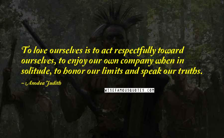 Anodea Judith Quotes: To love ourselves is to act respectfully toward ourselves, to enjoy our own company when in solitude, to honor our limits and speak our truths.